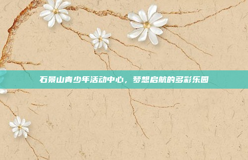 石景山青少年活动中心，梦想启航的多彩乐园
