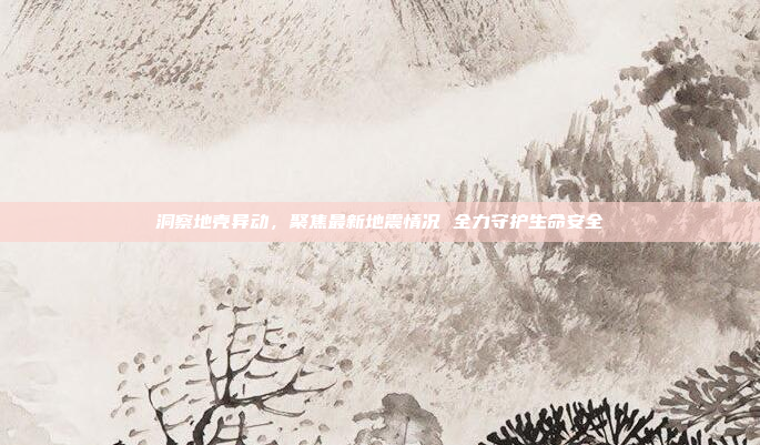 洞察地壳异动，聚焦最新地震情况 全力守护生命安全