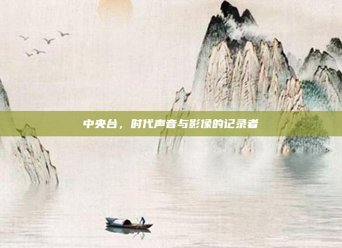 中央台，时代声音与影像的记录者