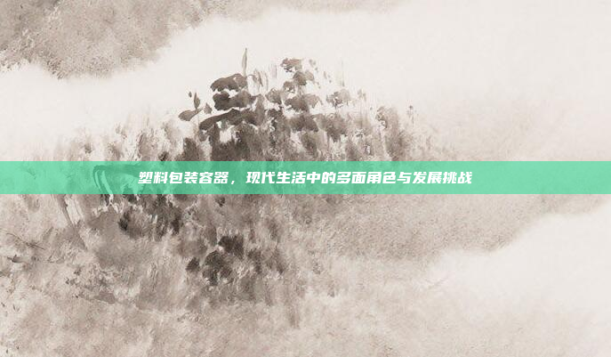 塑料包装容器，现代生活中的多面角色与发展挑战