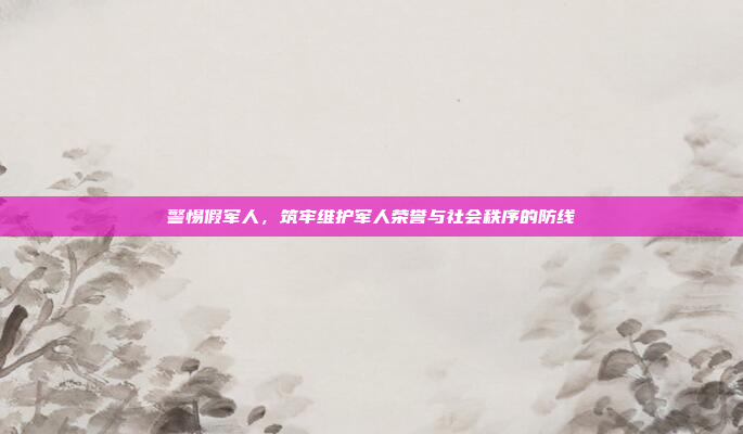警惕假军人，筑牢维护军人荣誉与社会秩序的防线