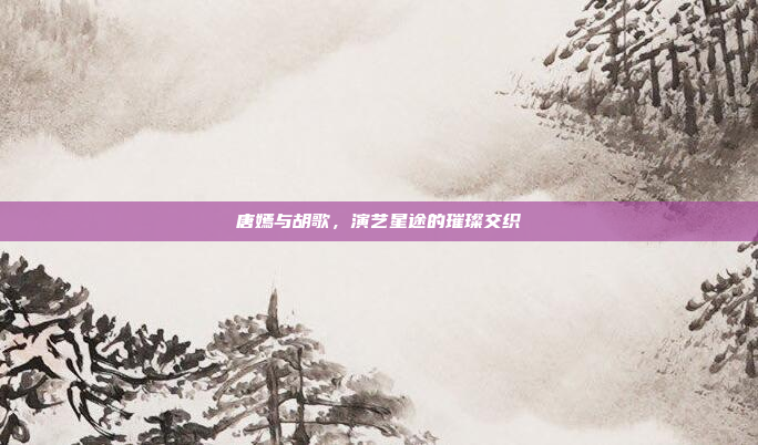 唐嫣与胡歌，演艺星途的璀璨交织