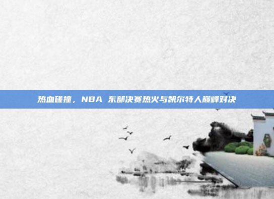 热血碰撞，NBA 东部决赛热火与凯尔特人巅峰对决
