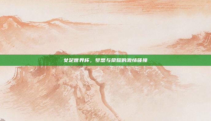女足世界杯,梦想与荣耀的激情碰撞 女足世界杯,梦想与荣耀的激情碰撞