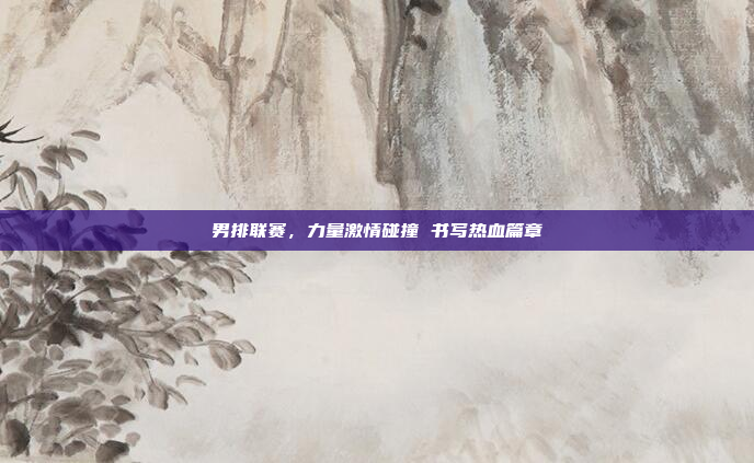 男排联赛,力量激情碰撞 书写热血篇章 男排联赛,力量激情碰撞 书写热血篇章