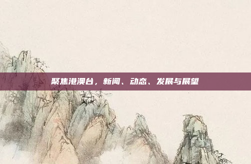 聚焦港澳台,新闻、动态、发展与展望 聚焦港澳台,新闻、动态、发展与展望
