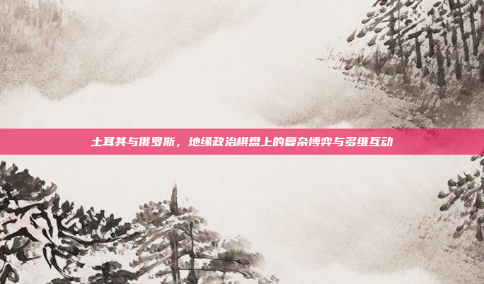 土耳其与俄罗斯,地缘政治棋盘上的复杂博弈与多维互动 土耳其与俄罗斯,地缘政治棋盘上的复杂博弈与多维互动