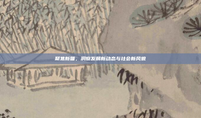 聚焦新疆,洞察发展新动态与社会新风貌 聚焦新疆,洞察发展新动态与社会新风貌