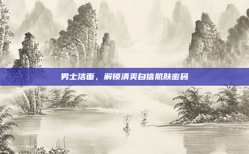 男士洁面，解锁清爽自信肌肤密码