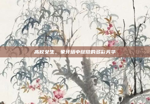 高校女生,象牙塔中绽放的多彩芳华 高校女生,象牙塔中绽放的多彩芳华