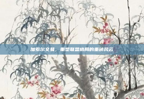 加索尔交易,重塑联盟格局的重磅风云 加索尔交易,重塑联盟格局的重磅风云