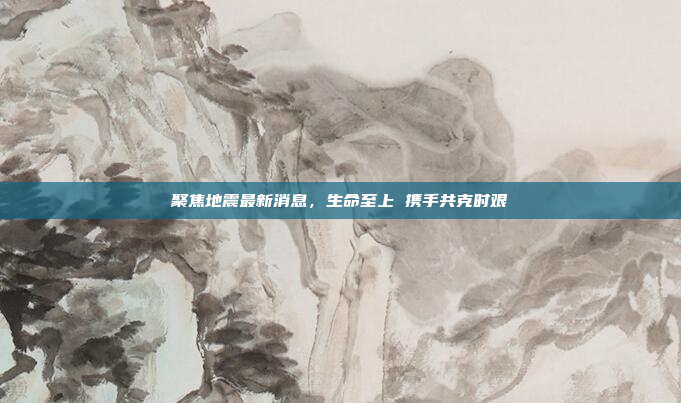 聚焦地震最新消息,生命至上 携手共克时艰 聚焦地震最新消息,生命至上 携手共克时艰