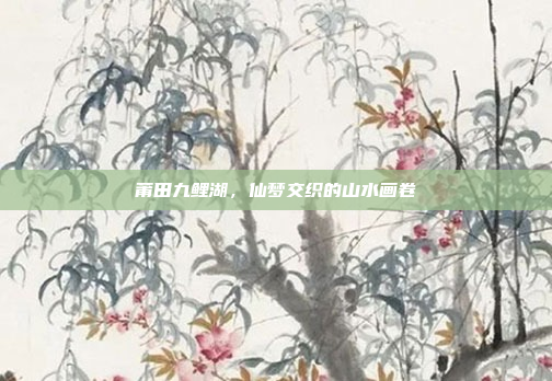 莆田九鲤湖,仙梦交织的山水画卷 莆田九鲤湖,仙梦交织的山水画卷