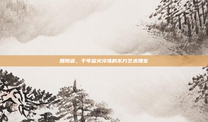 醴陵瓷，千年窑火淬炼的东方艺术瑰宝