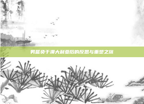 男篮负于澳大利亚后的反思与重塑之旅 男篮负于澳大利亚后的反思与重塑之旅