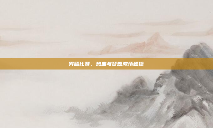 男篮比赛,热血与梦想激情碰撞 男篮比赛,热血与梦想激情碰撞