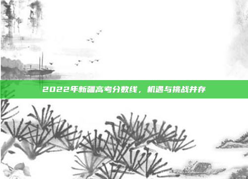 2022年新疆高考分数线,机遇与挑战并存 2022年新疆高考分数线,机遇与挑战并存
