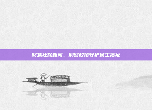 聚焦社保新闻,洞察政策守护民生福祉 聚焦社保新闻,洞察政策守护民生福祉