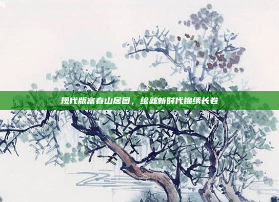 现代版富春山居图,绘就新时代锦绣长卷 现代版富春山居图,绘就新时代锦绣长卷