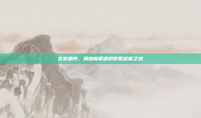 北京通州,就业新机遇的梦想起航之地 北京通州,就业新机遇的梦想起航之地