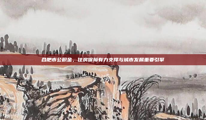合肥市公积金,住房保障有力支撑与城市发展重要引擎 合肥市公积金,住房保障有力支撑与城市发展重要引擎