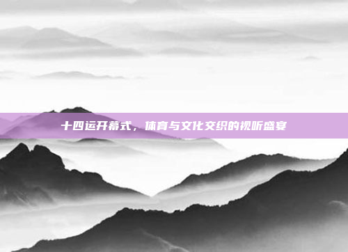 十四运开幕式,体育与文化交织的视听盛宴 十四运开幕式,体育与文化交织的视听盛宴
