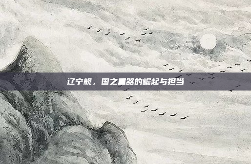 辽宁舰,国之重器的崛起与担当 辽宁舰,国之重器的崛起与担当