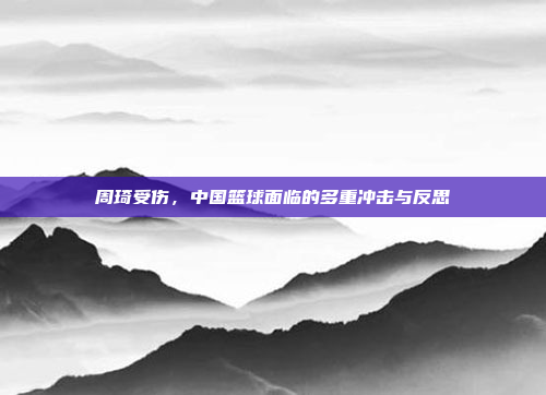 周琦受伤,中国篮球面临的多重冲击与反思 周琦受伤,中国篮球面临的多重冲击与反思