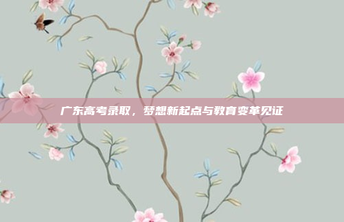 广东高考录取,梦想新起点与教育变革见证 广东高考录取,梦想新起点与教育变革见证