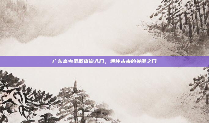 广东高考录取查询入口,通往未来的关键之门 广东高考录取查询入口,通往未来的关键之门