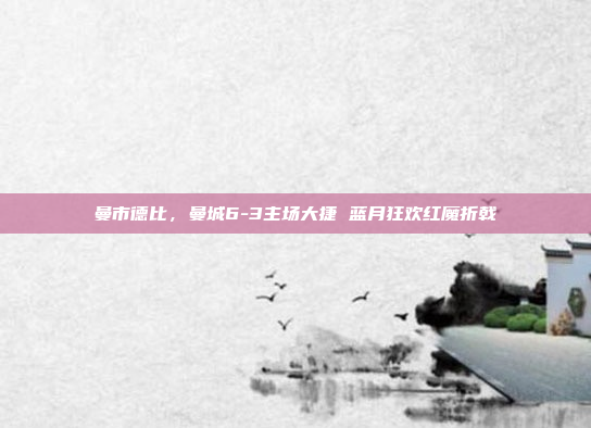 曼市德比,曼城6-3主场大捷 蓝月狂欢红魔折戟 曼市德比,曼城6-3主场大捷 蓝月狂欢红魔折戟