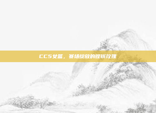 CC5女篮,赛场绽放的铿锵玫瑰 CC5女篮,赛场绽放的铿锵玫瑰