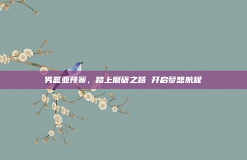 男篮亚预赛,踏上磨砺之路 开启梦想航程 男篮亚预赛,踏上磨砺之路 开启梦想航程