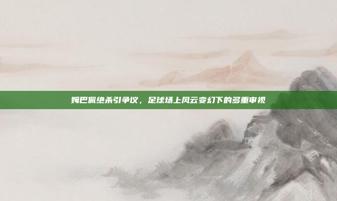 姆巴佩绝杀引争议,足球场上风云变幻下的多重审视 姆巴佩绝杀引争议,足球场上风云变幻下的多重审视