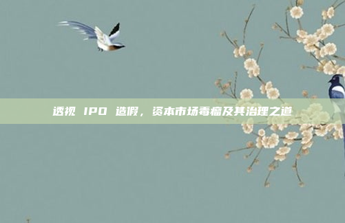 透视 IPO 造假,资本市场毒瘤及其治理之道 透视 IPO 造假,资本市场毒瘤及其治理之道