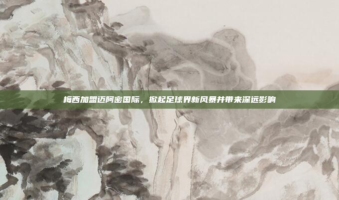 梅西加盟迈阿密国际,掀起足球界新风暴并带来深远影响 梅西加盟迈阿密国际,掀起足球界新风暴并带来深远影响