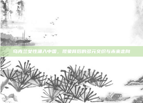 乌克兰女性涌入中国,现象背后的多元交织与未来走向 乌克兰女性涌入中国,现象背后的多元交织与未来走向