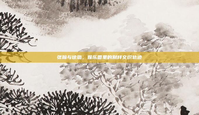张翰与徐璐，娱乐圈里的别样交织轨迹