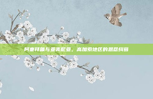阿塞拜疆与亚美尼亚，高加索地区的恩怨纠葛