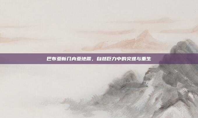 巴布亚新几内亚地震,自然巨力中的灾难与重生 巴布亚新几内亚地震,自然巨力中的灾难与重生
