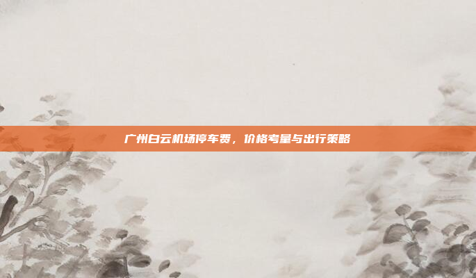 广州白云机场停车费,价格考量与出行策略 广州白云机场停车费,价格考量与出行策略