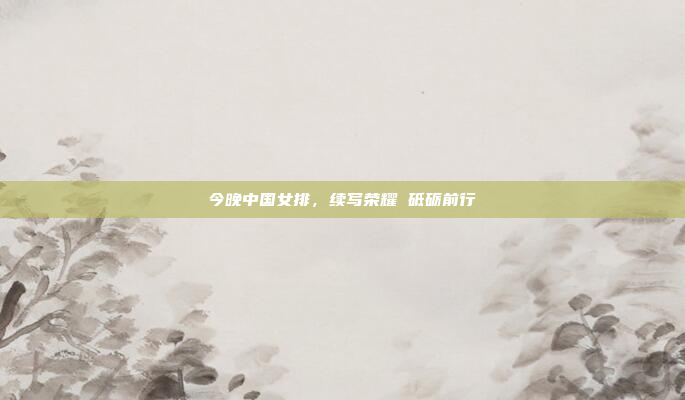 今晚中国女排,续写荣耀 砥砺前行 今晚中国女排,续写荣耀 砥砺前行
