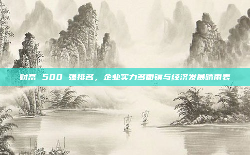 财富 500 强排名,企业实力多面镜与经济发展晴雨表 财富 500 强排名,企业实力多面镜与经济发展晴雨表