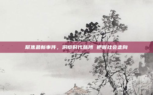 聚焦最新事件,洞察时代脉搏 把握社会走向 聚焦最新事件,洞察时代脉搏 把握社会走向