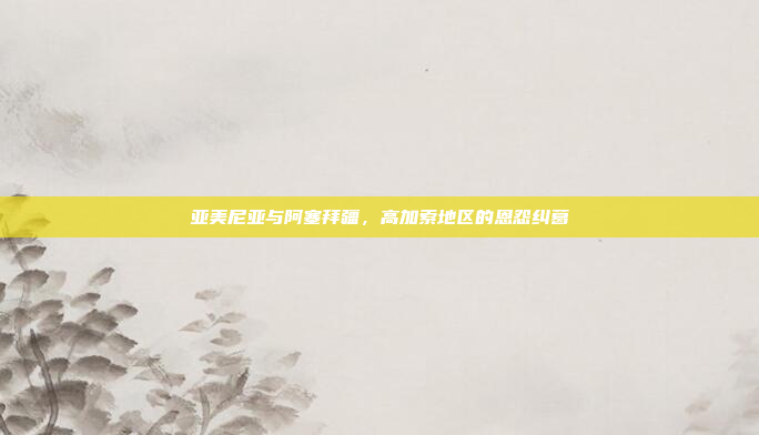 亚美尼亚与阿塞拜疆,高加索地区的恩怨纠葛 亚美尼亚与阿塞拜疆,高加索地区的恩怨纠葛