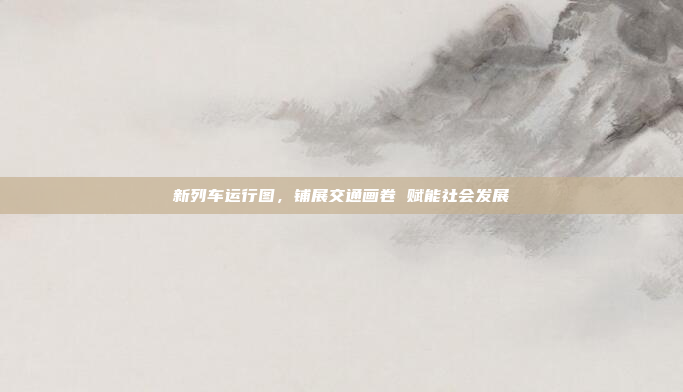 新列车运行图,铺展交通画卷 赋能社会发展 新列车运行图,铺展交通画卷 赋能社会发展
