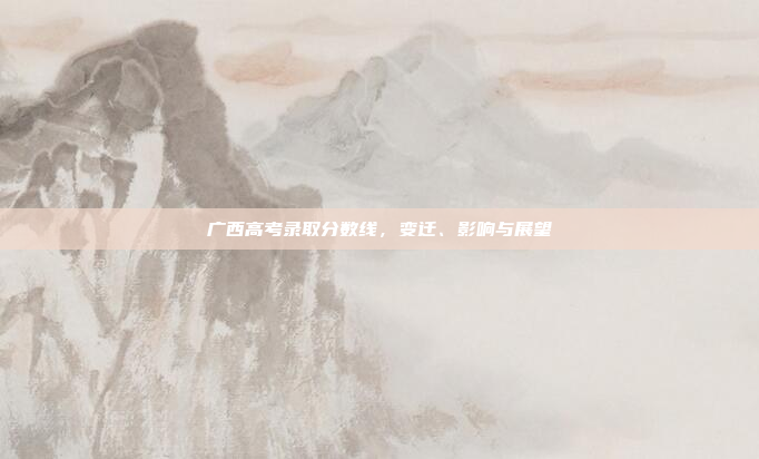 广西高考录取分数线,变迁、影响与展望 广西高考录取分数线,变迁、影响与展望