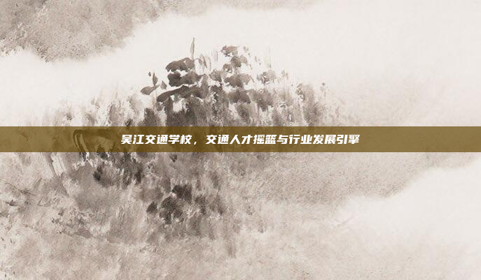 吴江交通学校,交通人才摇篮与行业发展引擎