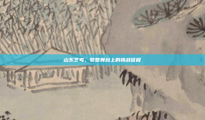 山东艺考,梦想舞台上的挑战征程 山东艺考,梦想舞台上的挑战征程