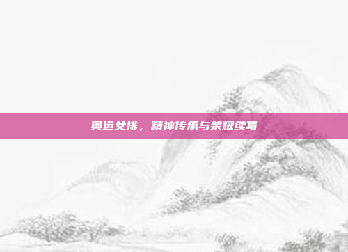 奥运女排,精神传承与荣耀续写 奥运女排,精神传承与荣耀续写